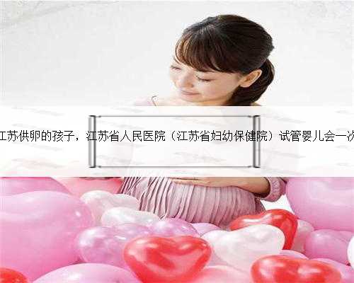 江苏供卵的孩子，江苏省人民医院（江苏省妇幼保健院）试管婴儿会一次