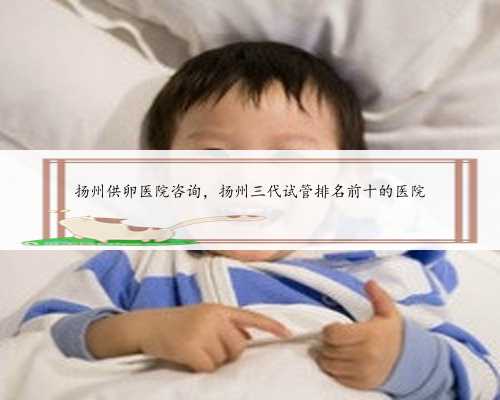 扬州供卵医院咨询，扬州三代试管排名前十的医院