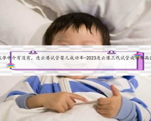 连云港代孕中介有没有，连云港试管婴儿成功率-2023连云港三代试管成功率高医