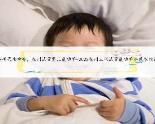 扬州代生中介，扬州试管婴儿成功率-2023扬州三代试管成功率高医院推荐
