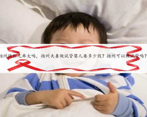 扬州供卵几率大吗，扬州夫妻做试管婴儿要多少钱？扬州可以做试管吗？