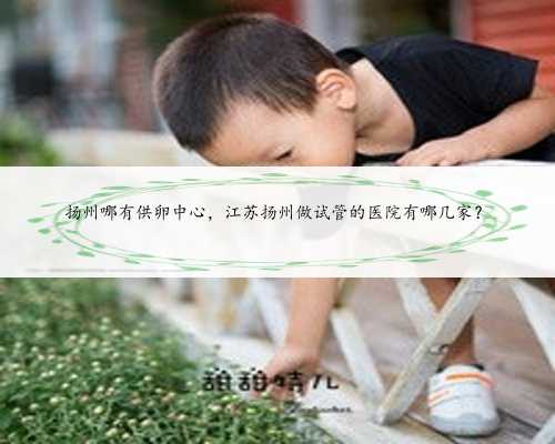 扬州哪有供卵中心，江苏扬州做试管的医院有哪几家？