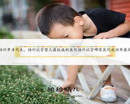扬州单身代生，扬州试管婴儿最权威的医院扬州试管哪家医院成功率最高