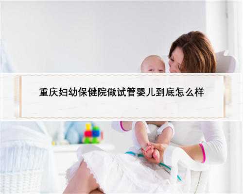 重庆妇幼保健院做试管婴儿到底怎么样