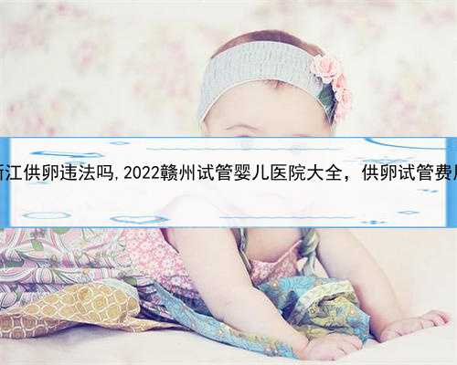 有代孕的呢，浙江供卵违法吗,2022赣州试管婴儿医院大全，供卵试管费用与成功