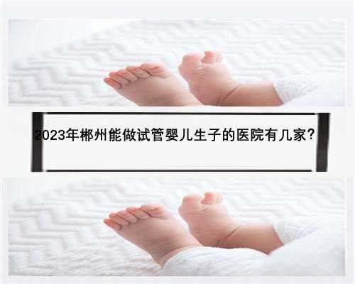 2023年郴州能做试管婴儿生子的医院有几家？