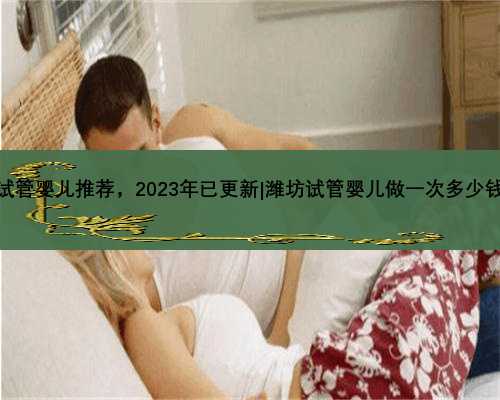 潍坊试管婴儿推荐，2023年已更新|潍坊试管婴儿做一次多少钱一次