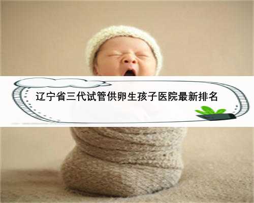 辽宁省三代试管供卵生孩子医院最新排名