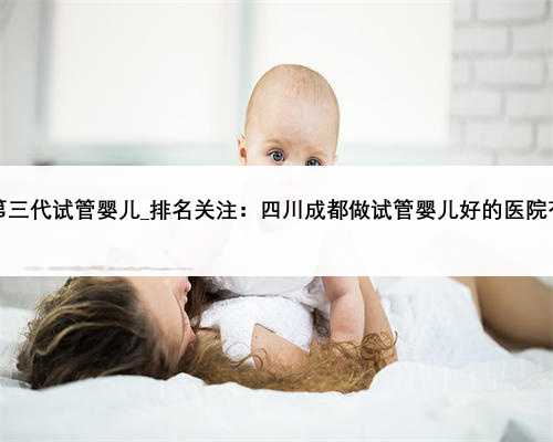 广东哪里可以做第三代试管婴儿_排名关注：四川成都做试管婴儿好的医院有哪